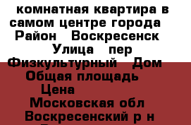 1-комнатная квартира в самом центре города! › Район ­ Воскресенск › Улица ­ пер.Физкультурный › Дом ­ 4 › Общая площадь ­ 30 › Цена ­ 1 700 000 - Московская обл., Воскресенский р-н, Воскресенск г. Недвижимость » Квартиры продажа   . Московская обл.